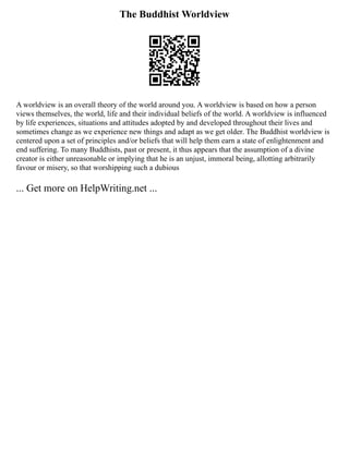 The Buddhist Worldview
A worldview is an overall theory of the world around you. A worldview is based on how a person
views themselves, the world, life and their individual beliefs of the world. A worldview is influenced
by life experiences, situations and attitudes adopted by and developed throughout their lives and
sometimes change as we experience new things and adapt as we get older. The Buddhist worldview is
centered upon a set of principles and/or beliefs that will help them earn a state of enlightenment and
end suffering. To many Buddhists, past or present, it thus appears that the assumption of a divine
creator is either unreasonable or implying that he is an unjust, immoral being, allotting arbitrarily
favour or misery, so that worshipping such a dubious
... Get more on HelpWriting.net ...
 