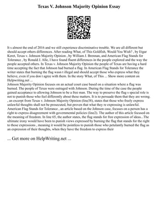 Texas V. Johnson Majority Opinion Essay
It s almost the end of 2016 and we still experience discriminative trouble. We are all different but
should accept others differences. After reading What, of This Goldfish, Would You Wish? , by Etgar
Keret, Texas v. Johnson Majority Opinion , by William J. Brennan, and American Flag Stands for
Tolerance , by Ronald J. Alle, I have found fluent differences in the people explored and the way the
people accepted others. In Texas v. Johnson Majority Opinion the people of Texas are having a hard
time accepting the fact that Johnson had burned a flag. In American Flag Stands for Tolerance the
writer states that burning the flag wasn t illegal and should accept those who express what they
believe, even if you don t agree with them. In the story What, of This ... Show more content on
Helpwriting.net ...
Johnson Majority Opinion focuses on an actual court case based on a situation where a flag was
burned. The people of Texas were outraged with Johnson. During the time of the case the people
gained acceptance to allowing Johnson to be a free man. The way to preserve the flag s special role is
not to punish those who feel differently about these matters. It is to persuade them that they are wrong.
, an excerpt from Texas v. Johnson Majority Opinion (line38), states that those who freely express
unlawful thoughts shall not be prosecuted, but proven that what they re expressing is unlawful.
American Flag Stands for Tolerance , an article based on the Johnson case, focuses on a person has a
right to express disagreement with governmental policies (line2). The author of this article focused on
the meaning of freedom. In line 65, the author states, the flag stands for free expression of ideas...The
ultimate irony would have been to punish views expressed by burning the flag that stands for the right
to those expressions , meaning it would be pointless to punish those who petulantly burned the flag as
an expression of their thoughts, when they have the freedom to express their
... Get more on HelpWriting.net ...
 