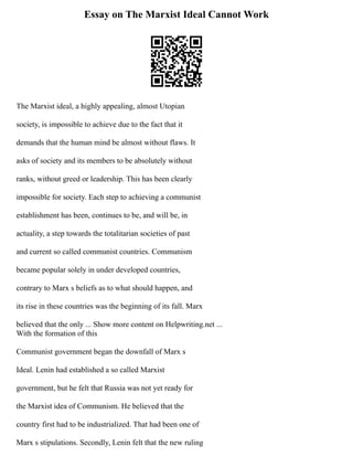 Essay on The Marxist Ideal Cannot Work
The Marxist ideal, a highly appealing, almost Utopian
society, is impossible to achieve due to the fact that it
demands that the human mind be almost without flaws. It
asks of society and its members to be absolutely without
ranks, without greed or leadership. This has been clearly
impossible for society. Each step to achieving a communist
establishment has been, continues to be, and will be, in
actuality, a step towards the totalitarian societies of past
and current so called communist countries. Communism
became popular solely in under developed countries,
contrary to Marx s beliefs as to what should happen, and
its rise in these countries was the beginning of its fall. Marx
believed that the only ... Show more content on Helpwriting.net ...
With the formation of this
Communist government began the downfall of Marx s
Ideal. Lenin had established a so called Marxist
government, but he felt that Russia was not yet ready for
the Marxist idea of Communism. He believed that the
country first had to be industrialized. That had been one of
Marx s stipulations. Secondly, Lenin felt that the new ruling
 
