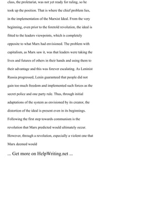 class, the proletariat, was not yet ready for ruling, so he
took up the position. That is where the chief problem lies,
in the implementation of the Marxist Ideal. From the very
beginning, even prior to the foretold revolution, the ideal is
fitted to the leaders viewpoints, which is completely
opposite to what Marx had envisioned. The problem with
capitalism, as Marx saw it, was that leaders were taking the
lives and futures of others in their hands and using them to
their advantage and this was forever escalating. As Leninist
Russia progressed, Lenin guaranteed that people did not
gain too much freedom and implemented such forces as the
secret police and one party rule. Thus, through initial
adaptations of the system as envisioned by its creator, the
distortion of the ideal is present even in its beginnings.
Following the first step towards communism is the
revolution that Marx predicted would ultimately occur.
However, through a revolution, especially a violent one that
Marx deemed would
... Get more on HelpWriting.net ...
 