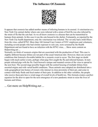 The Influence Of Zoonosis
It appears that zoonosis has added another means of infecting humans to its arsenal. A veterinarian at a
New York City animal shelter where cats were infected with a strain of bird flu was also infected by
the strain of flu that the cats had. As we all know zoonosis is a disease that can be transmitted to
humans from animals. In this case it was the cats housed in the shelter. Fortunately, as reported by the
New York City health department, only the veterinarian was infected. The vet only had a mild illness
from the virus, called H7N2. More than 160 Animal Care Centers of NYC employees and volunteers,
including several people who had similar exposure to sick cats, were screened by the Health
Department and not found to have an infection with the H7N2 virus, ... Show more content on
Helpwriting.net ...
Normally we think of zoonosis origins that are associated with the production of food. This case is
slightly different because felines are not part of the usual American diet. However, there are several
conditions that fostered a favorable habitat for a zoonotic event to occur. The first stage no doubt
began with much earlier events, perhaps when pigs first caught the flu and infected humans. In turn
people infected pigs with the flu. Each brewed a unique and mutated version of the virus to spread to
the next host. The second stage possibly began with the central housing of multiple felines from
assorted origins and with varied health conditions. These animals once adopted are distributed into a
wide geographical into homes of owners who interact in close proximity of their pet, and come in
contact with body fluids and fecal matter of their pets. In addition to the other variables, the people
who receive these pets have a wind range of overall levels of health too. This formula creates a perfect
equation for the door to open for the next emergence of a new pandemic strain to seize the lives of
humans and felines
... Get more on HelpWriting.net ...
 