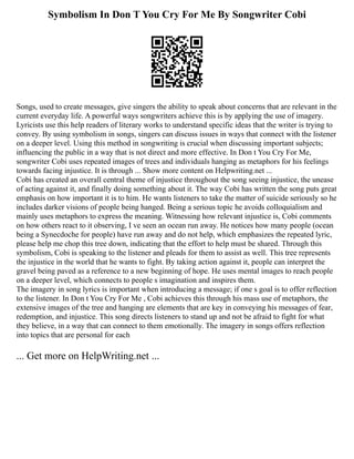 Symbolism In Don T You Cry For Me By Songwriter Cobi
Songs, used to create messages, give singers the ability to speak about concerns that are relevant in the
current everyday life. A powerful ways songwriters achieve this is by applying the use of imagery.
Lyricists use this help readers of literary works to understand specific ideas that the writer is trying to
convey. By using symbolism in songs, singers can discuss issues in ways that connect with the listener
on a deeper level. Using this method in songwriting is crucial when discussing important subjects;
influencing the public in a way that is not direct and more effective. In Don t You Cry For Me,
songwriter Cobi uses repeated images of trees and individuals hanging as metaphors for his feelings
towards facing injustice. It is through ... Show more content on Helpwriting.net ...
Cobi has created an overall central theme of injustice throughout the song seeing injustice, the unease
of acting against it, and finally doing something about it. The way Cobi has written the song puts great
emphasis on how important it is to him. He wants listeners to take the matter of suicide seriously so he
includes darker visions of people being hanged. Being a serious topic he avoids colloquialism and
mainly uses metaphors to express the meaning. Witnessing how relevant injustice is, Cobi comments
on how others react to it observing, I ve seen an ocean run away. He notices how many people (ocean
being a Synecdoche for people) have run away and do not help, which emphasizes the repeated lyric,
please help me chop this tree down, indicating that the effort to help must be shared. Through this
symbolism, Cobi is speaking to the listener and pleads for them to assist as well. This tree represents
the injustice in the world that he wants to fight. By taking action against it, people can interpret the
gravel being paved as a reference to a new beginning of hope. He uses mental images to reach people
on a deeper level, which connects to people s imagination and inspires them.
The imagery in song lyrics is important when introducing a message; if one s goal is to offer reflection
to the listener. In Don t You Cry For Me , Cobi achieves this through his mass use of metaphors, the
extensive images of the tree and hanging are elements that are key in conveying his messages of fear,
redemption, and injustice. This song directs listeners to stand up and not be afraid to fight for what
they believe, in a way that can connect to them emotionally. The imagery in songs offers reflection
into topics that are personal for each
... Get more on HelpWriting.net ...
 