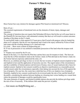 Farmer V Pilot Essay
Does Farmer have any claim(s) for damages against Pilot based on intentional tort? Discuss.
Rule of Law :
The essential requirements of intentional torts are the elements of intent, injury, damages and
causation.
The concept of intention does not require that Defendant (D) know that his/her act will cause harm to
the Plaintiff (P), but must know with substantial certainty that their act will result in certain outcomes
(landing of the plane on the P s land).
To successfully make a claim against D, P must prove that D acted with purpose when he landed the
plane on P s property, that the act was intentional and it lead to the injury suffered by P (loss of land
and crops) and the resulting damages to P s land and crops.
It is clear ... Show more content on Helpwriting.net ...
IV. P was in possession or was entitled to immediate possession of the land when the trespass took
place.
V. Trespass was caused by the D s act.
Based on the facts, it is clear that the Pilot has a prima facie case for trespass to land . The facts are
clear that the i) Pilot intended to land on the Farmer s land; ii) Pilot did land on the Farmer s land; iii)
the Farmer had not expressly authorized the entry. [3]
However, as a defense privilege we have to review the law in terms of implied consent (implied in fact
and implied in law) and the application of necessity case law. The urgent nature of the circumstances
and the availability of limited options (sub division of homes, trees of vacant land) provide a basis for
implied consent. Implied in fact consent would be an objective manifestation as a reasonable person
would consent under the circumstances especially when taking into account the loss of life against the
loss of property. Per case law, the courts have ruled that loss of life over shadows loss of property.
Similarly, implied in law consent would need to be reviewed under the rule of law and the benefit of
the public, considering the options between landing on a housing tract versus landing on a vacant farm
where the potential of damages would be significantly lower.
The same elements of urgency and limited available options also provide the defense privilege under
the rule of law of necessity . If the defense falls under the preview of public
... Get more on HelpWriting.net ...
 