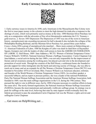 Early Currency Issues In American History
1. Early currency issues in America In 1690, early Americans in the Massachusetts Bay Colony were
the first to issue paper money in the colonies to meet the high demand for trade,also a response to the
shortage of coins, which were primarily used as money at the time. 1890 Sherman Silver Purchase Act
only as a compromise with the advocates of free silver threatened,to undermine the U.S. Treasury s
gold reserves. 2. Severe 1893 Depression The Depression of 1893 was one of the worst in American
history. unemployment rate exceeding ten percent for half a decade.It also includes the collapse of the
Philadelphia Reading Railroad, and the Sherman Silver Purchase Act, passed three years before.
Coxey s Army,1894 a group of unemployed who marched ... Show more content on Helpwriting.net ...
11. American Federation of Labor, 1888 the Knights of Labor was dealt its fatal blow at Haymarket
Square, Gompers met with the leaders of other craft unions to form the AMERICAN FEDERATION
OF LABOR. 12. Hull House, 1889 / Jane Addams a. WCTU: Women s Christian Temperance Union /
Frances Willard b. NAWSA: National American Woman s Suffrage Association / Carrie Chapman Catt
JaneAddams, a social activist during the late 1800 s, was not only responsible for the improvement of
literary and art awareness among the working poor, but played a pivotal role in the development and
promotion of social work. Through her creation of the Hull House, a settlement home she founded to
provide support for white immigrants into the harsh and unloving society of Chicago, she was able to
reach out to many and set an example for all.The Woman s Christian Temperance Union (WCTU) was
founded in November 1874 in Cleveland, Ohio. Frances Willard is an American educator, reformer,
and founder of the World Woman s Christian Temperance Union (1883). An excellent speaker, a
successful lobbyist, and an expert in pressure politics, she was a leader of the national Prohibition
Party.The National Woman Suffrage Association and the American Woman Suffrage Association, both
founded in 1869, were the main suffrage organizations in the U.S. during the 19th century. They
pursued the right to vote in different ways, but by 1890 it became necessary to combine efforts to keep
the cause alive. The newly formed organization, the National American Woman Suffrage Association
(NAWSA), became the most mainstream and nationally visible pro suffrage group. Its strategy was to
push for suffrage at the state level, believing that state by state support would eventually force the
federal government to pass the amendment.Carrie Chapman Catt was the Women s rights activist and
suffragette Carrie Chapman
... Get more on HelpWriting.net ...
 