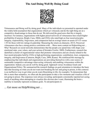 The And Doing Well By Doing Good
Virtuousness and Doing well by doing good. Many of the individuals we presented to operated under
the widely held assumption that organizations which act virtuously and do the right thing are at a
competitive disadvantage to those that do not. We delivered the good news that this is largely
incorrect. For instance, organizations with higher perceived levels of virtuousness have much higher
profitability (Cameron, Bright, Caza, 2004), and CEOs who rated high on four moral principles
integrity, responsibility, forgiveness, and compassion had an average return on assets of 9.35 versus
1.93 for those with low ratings (Leadership: Measuring the return on character, 2015). Perceived
virtuousness also has a strong positive correlation with ... Show more content on Helpwriting.net ...
Why? Research on social networks demonstrates that the people you spend time with shape your
emotional state, your values, and your actions (Christakis Fowler, 2009). Furthermore, research has
identified a cluster of organizational values that promote virtuousness and are closely related to the
four moral principles held by CEOs in high performing organizations: contribution, trust, compassion,
integrity, and forgiveness (Cameron, Bright, Caza, 2004; Keane). We reinforced this message by
emphasizing that individuals and organizations are providing themselves with a rare source of
sustainable competitive advantage when acting virtuously and enabling virtuousness within the
organization. Indeed, you can do well by doing good. Approach versus Avoidance Goals and
Organizational Policy. We summarized the research findings on goal orientation to introduce the basic
idea that focusing on what you do not want (not breaking the law and going to prison, in this context)
is an ineffective way to get what you do want (flourishing in life, for example). To demonstrate that
this is more than semantics, we often ask the participants to take a few moments and visualize a life of
not going to prison. The responses were always revealing: participants consistently reported not seeing
much of anything when attempting to visualize this obvious don t want, illustrating the brain s
inability to mentally represent avoidance goals. To aid participants in
... Get more on HelpWriting.net ...
 