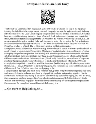 Everyone Knows Coca-Cola Essay
The Coca Cola Company offers its product, Coke or Coca Cola Classic, for sale in the beverage
industry. Included in the beverage industry are sub categories such as the soda or soft drink industry.
Introduced in 1886, the Coca Cola Company sought to offer its coke product to the masses. Coke has
been successful in winning its market share of the soft drink industry as evidenced by a report that
states, the drink is reportedly recognized by 94 percent of the world s population (Hartlaub, n.d.). In
an expansion of the typical market, Coke took its place in history by becoming the first soft drink to
be consumed in outer space (Hartlaub, n.d.). This paper discusses the market structure in which the
Coca Cola product is offered. The ... Show more content on Helpwriting.net ...
Examples of perfect competition would be a crop produced such as cotton or a staple produced such as
poultry. Next, is Monopolistic Competition. This type of market structure is a combination of both a
monopoly and perfect competition. The industry will be made up of numerous companies who have
substitute products but whose products may have special features or benefits which enable them to
differentiate themselves from their competition (Gilani, n.d.). In addition, the readiness of buyers to
purchase these products allows new businesses to easily enter the industry (Reynolds, 2005). An
example of monopolistic competition would be in the fast food industry, specifically the pizza market
(Gilani, n.d.). Third, is Oligopoly. In defining Oligopoly, two variations are seen: undifferentiated and
differentiated. One definition states that an oligopoly is the,
Market situation between, and much more common than, perfect competition (having many suppliers)
and monopoly (having only one supplier). In oligopolistic markets, independent suppliers (few in
numbers and not necessarily acting in collusion) can effectively control the supply, and thus the price,
thereby creating a seller s market. (http://www.businessdictionary.com/definition/oligopoly.html)
With an undifferentiated oligopoly, businesses in the same industry are offering the same product to
the consumer. An example of an undifferentiated oligopoly is a
... Get more on HelpWriting.net ...
 