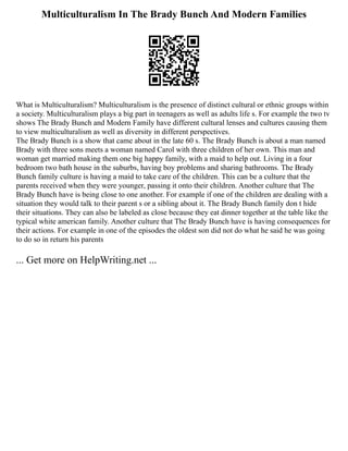 Multiculturalism In The Brady Bunch And Modern Families
What is Multiculturalism? Multiculturalism is the presence of distinct cultural or ethnic groups within
a society. Multiculturalism plays a big part in teenagers as well as adults life s. For example the two tv
shows The Brady Bunch and Modern Family have different cultural lenses and cultures causing them
to view multiculturalism as well as diversity in different perspectives.
The Brady Bunch is a show that came about in the late 60 s. The Brady Bunch is about a man named
Brady with three sons meets a woman named Carol with three children of her own. This man and
woman get married making them one big happy family, with a maid to help out. Living in a four
bedroom two bath house in the suburbs, having boy problems and sharing bathrooms. The Brady
Bunch family culture is having a maid to take care of the children. This can be a culture that the
parents received when they were younger, passing it onto their children. Another culture that The
Brady Bunch have is being close to one another. For example if one of the children are dealing with a
situation they would talk to their parent s or a sibling about it. The Brady Bunch family don t hide
their situations. They can also be labeled as close because they eat dinner together at the table like the
typical white american family. Another culture that The Brady Bunch have is having consequences for
their actions. For example in one of the episodes the oldest son did not do what he said he was going
to do so in return his parents
... Get more on HelpWriting.net ...
 