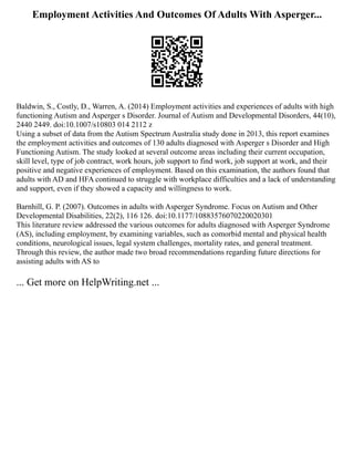 Employment Activities And Outcomes Of Adults With Asperger...
Baldwin, S., Costly, D., Warren, A. (2014) Employment activities and experiences of adults with high
functioning Autism and Asperger s Disorder. Journal of Autism and Developmental Disorders, 44(10),
2440 2449. doi:10.1007/s10803 014 2112 z
Using a subset of data from the Autism Spectrum Australia study done in 2013, this report examines
the employment activities and outcomes of 130 adults diagnosed with Asperger s Disorder and High
Functioning Autism. The study looked at several outcome areas including their current occupation,
skill level, type of job contract, work hours, job support to find work, job support at work, and their
positive and negative experiences of employment. Based on this examination, the authors found that
adults with AD and HFA continued to struggle with workplace difficulties and a lack of understanding
and support, even if they showed a capacity and willingness to work.
Barnhill, G. P. (2007). Outcomes in adults with Asperger Syndrome. Focus on Autism and Other
Developmental Disabilities, 22(2), 116 126. doi:10.1177/10883576070220020301
This literature review addressed the various outcomes for adults diagnosed with Asperger Syndrome
(AS), including employment, by examining variables, such as comorbid mental and physical health
conditions, neurological issues, legal system challenges, mortality rates, and general treatment.
Through this review, the author made two broad recommendations regarding future directions for
assisting adults with AS to
... Get more on HelpWriting.net ...
 