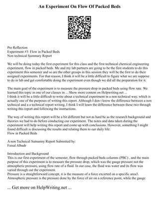 An Experiment On Flow Of Packed Beds
Pre Reflection
Experiment #3: Flow in Packed Beds
Non technical Summary Report
We will be doing today the first experiment for this class and the first technical chemical engineering
experiment, flow in packed beds. Me and my lab partners are going to be the first students to do this
experiment this semester and so are the other groups in this session they will be the first to do their
assigned experiments. For that reason, I think it will be a little difficult to figure what we are suppose
to do in lab and get comfortable doing the experiment even though we did all the preparation for it.
The main goal of the experiment is to measure the pressure drop in packed beds using flow rate. We
learned this topic in one of our classes in ... Show more content on Helpwriting.net ...
I think it will be a little difficult to write about a technical experiment in a non technical way, which is
actually one of the purposes of writing this report. Although I don t know the difference between a non
technical and a a technical report writing, I think I will learn the difference between these two through
writing this report and following the instructions.
The way of writing this report will be a bit different but not as hard be as the research background and
theories we had to do before conducting our experiment. The notes and data taken during the
experiment will help writing this report and come up with conclusions. However, something I might
found difficult is discussing the results and relating them to our daily life.
Flow in Packed Beds
A non Technical Sumamry Report Submitted by:
Faisal Albadr
Introduction and Background
This is our first experiment of the semester, flow through packed beds columns (PBC) , and the main
purpose of this experiment is to measure the pressure drop, which was the gauge pressure not the
atmospheric pressure, using flow rate of a fluid. In our case, the fluid was water and its flow was
varied through out the experiment.
Pressure is a straightforward concept, it is the measure of a force excerted on a specific area3.
Atmospheric pressure is the pressure done by the force of air on a reference point, while the gauge
... Get more on HelpWriting.net ...
 