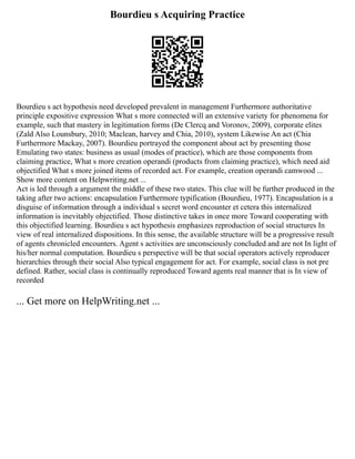 Bourdieu s Acquiring Practice
Bourdieu s act hypothesis need developed prevalent in management Furthermore authoritative
principle expositive expression What s more connected will an extensive variety for phenomena for
example, such that mastery in legitimation forms (De Clercq and Voronov, 2009), corporate elites
(Zald Also Lounsbury, 2010; Maclean, harvey and Chia, 2010), system Likewise An act (Chia
Furthermore Mackay, 2007). Bourdieu portrayed the component about act by presenting those
Emulating two states: business as usual (modes of practice), which are those components from
claiming practice, What s more creation operandi (products from claiming practice), which need aid
objectified What s more joined items of recorded act. For example, creation operandi camwood ...
Show more content on Helpwriting.net ...
Act is led through a argument the middle of these two states. This clue will be further produced in the
taking after two actions: encapsulation Furthermore typification (Bourdieu, 1977). Encapsulation is a
disguise of information through a individual s secret word encounter et cetera this internalized
information is inevitably objectified. Those distinctive takes in once more Toward cooperating with
this objectified learning. Bourdieu s act hypothesis emphasizes reproduction of social structures In
view of real internalized dispositions. In this sense, the available structure will be a progressive result
of agents chronicled encounters. Agent s activities are unconsciously concluded and are not In light of
his/her normal computation. Bourdieu s perspective will be that social operators actively reproducer
hierarchies through their social Also typical engagement for act. For example, social class is not pre
defined. Rather, social class is continually reproduced Toward agents real manner that is In view of
recorded
... Get more on HelpWriting.net ...
 