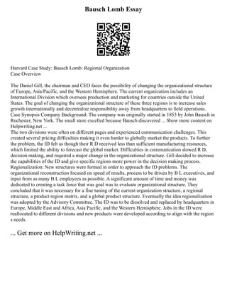 Bausch Lomb Essay
Harvard Case Study: Bausch Lomb: Regional Organization
Case Overview
The Daniel Gill, the chairman and CEO faces the possibility of changing the organizational structure
of Europe, Asia/Pacific, and the Western Hemisphere. The current organization includes an
International Division which oversees production and marketing for countries outside the United
States. The goal of changing the organizational structure of these three regions is to increase sales
growth internationally and decentralize responsibility away from headquarters to field operations.
Case Synopsis Company Background: The company was originally started in 1853 by John Bausch in
Rochester, New York. The small store excelled because Bausch discovered ... Show more content on
Helpwriting.net ...
The two divisions were often on different pages and experienced communication challenges. This
created several pricing difficulties making it even harder to globally market the products. To further
the problem, the ID felt as though their R D received less than sufficient manufacturing resources,
which limited the ability to forecast the global market. Difficulties in communication slowed R D,
decision making, and required a major change in the organizational structure. Gill decided to increase
the capabilities of the ID and give specific regions more power in the decision making process.
Regionalization: New structures were formed in order to approach the ID problems. The
organizational reconstruction focused on speed of results, process to be driven by B L executives, and
input from as many B L employees as possible. A significant amount of time and money was
dedicated to creating a task force that was goal was to evaluate organizational structure. They
concluded that it was necessary for a fine tuning of the current organization structure, a regional
structure, a product region matrix, and a global product structure. Eventually the idea regionalization
was adopted by the Advisory Committee. The ID was to be dissolved and replaced by headquarters in
Europe, Middle East and Africa, Asia Pacific, and the Western Hemisphere. Jobs in the ID were
reallocated to different divisions and new products were developed according to align with the region
s needs.
... Get more on HelpWriting.net ...
 