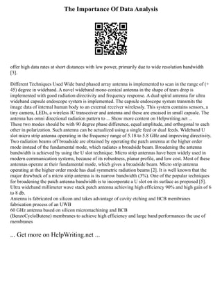 The Importance Of Data Analysis
offer high data rates at short distances with low power, primarily due to wide resolution bandwidth
[3].
Different Techniques Used Wide band phased array antenna is implemented to scan in the range of (+
45) degree in wideband. A novel wideband mono conical antenna in the shape of tears drop is
implemented with good radiation directivity and frequency response. A dual spiral antenna for ultra
wideband capsule endoscope system is implemented. The capsule endoscope system transmits the
image data of internal human body to an external receiver wirelessly. This system contains sensors, a
tiny camera, LEDs, a wireless IC transceiver and antenna and these are encased in small capsule. The
antenna has omni directional radiation pattern to ... Show more content on Helpwriting.net ...
These two modes should be with 90 degree phase difference, equal amplitude, and orthogonal to each
other in polarization. Such antenna can be actualized using a single feed or dual feeds. Wideband U
slot micro strip antenna operating in the frequency range of 5.18 to 5.8 GHz and improving directivity.
Two radiation beams off broadside are obtained by operating the patch antenna at the higher order
mode instead of the fundamental mode, which radiates a broadside beam. Broadening the antenna
bandwidth is achieved by using the U slot technique. Micro strip antennas have been widely used in
modern communication systems, because of its robustness, planar profile, and low cost. Most of these
antennas operate at their fundamental mode, which gives a broadside beam. Micro strip antenna
operating at the higher order mode has dual symmetric radiation beams [2]. It is well known that the
major drawback of a micro strip antenna is its narrow bandwidth (3%). One of the popular techniques
for broadening the patch antenna bandwidth is to incorporate a U slot on its surface as proposed [5].
Ultra wideband millimeter wave stack patch antenna achieving high efficiency 90% and high gain of 6
to 8 db.
Antenna is fabricated on silicon and takes advantage of cavity etching and BCB membranes
fabrication process of an UWB
60 GHz antenna based on silicon micromachining and BCB
(BenzoCycloButene) membranes to achieve high efficiency and large band performances the use of
membranes
... Get more on HelpWriting.net ...
 