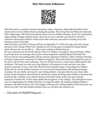 Shel Silverstein Influences
Shel Silverstein is a popular American cartoonist, singer, songwriter, playwright and author. He is
mostly known for his children books including the popular, The Giving Tree and Where the Sidewalk
Ends. Surprisingly, Shel Silverstein did not always care for children literature. In fact, he criticized the
sappy endings of happy children stories. However, he was eventually convinced by a friend to
transform stereotypical children s book and he able to become successful in creating clever and
humorous poems and books.
Shel Silverstein was born in Chicago, Illinois on September 25, 1930. Growing up he had a strong
devotion to the Chicago White Soxs. Despite his love for the game of baseball he lacked athletic
talent. Because he was not able to ... Show more content on Helpwriting.net ...
He was a cartoonist for the Pacific edition of the U.S. Military s newspaper, Stars and Stripes. When
he got back from war he began drawing for various magazines including Sports Illustrated. He
however did not start getting poplar until his cartoons appeared in Playboy. While working at Playboy,
he began writing music and poems for different magazines. When Silverstein first began his career in
the arts he did not have many influences. His tour of duty however is said to have influenced his dark
worldview. The music he wrote was a big influence in the poems he wrote and they were often
directly connected. It wasn t until 1963 that Silverstein actually began writing things for children.
Before this he viewed children literature as too sweet and condescending with nothing but happy
storylines. He was finally convinced to start writing children s literature after he met a book editor
named Ursual Nordstrom who told him he should just change the things about children s literature that
he did not like. And that is just what he did; he reversed the idiotic stories into more realistic
portrayals of human life. At first many people did not approve of his writings. They thought his stories
were too inappropriate for children but also too simple for adults. He ended up bridging children s
literature with adult literature. One of his biggest influences for writing children books and poems was
that he just didn t like that children literature that was out there and wanted to see
... Get more on HelpWriting.net ...
 