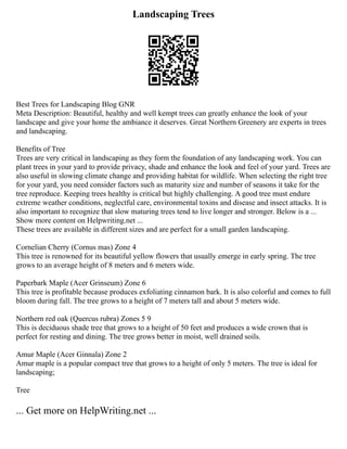 Landscaping Trees
Best Trees for Landscaping Blog GNR
Meta Description: Beautiful, healthy and well kempt trees can greatly enhance the look of your
landscape and give your home the ambiance it deserves. Great Northern Greenery are experts in trees
and landscaping.
Benefits of Tree
Trees are very critical in landscaping as they form the foundation of any landscaping work. You can
plant trees in your yard to provide privacy, shade and enhance the look and feel of your yard. Trees are
also useful in slowing climate change and providing habitat for wildlife. When selecting the right tree
for your yard, you need consider factors such as maturity size and number of seasons it take for the
tree reproduce. Keeping trees healthy is critical but highly challenging. A good tree must endure
extreme weather conditions, neglectful care, environmental toxins and disease and insect attacks. It is
also important to recognize that slow maturing trees tend to live longer and stronger. Below is a ...
Show more content on Helpwriting.net ...
These trees are available in different sizes and are perfect for a small garden landscaping.
Cornelian Cherry (Cornus mas) Zone 4
This tree is renowned for its beautiful yellow flowers that usually emerge in early spring. The tree
grows to an average height of 8 meters and 6 meters wide.
Paperbark Maple (Acer Grinseum) Zone 6
This tree is profitable because produces exfoliating cinnamon bark. It is also colorful and comes to full
bloom during fall. The tree grows to a height of 7 meters tall and about 5 meters wide.
Northern red oak (Quercus rubra) Zones 5 9
This is deciduous shade tree that grows to a height of 50 feet and produces a wide crown that is
perfect for resting and dining. The tree grows better in moist, well drained soils.
Amur Maple (Acer Ginnala) Zone 2
Amur maple is a popular compact tree that grows to a height of only 5 meters. The tree is ideal for
landscaping;
Tree
... Get more on HelpWriting.net ...
 