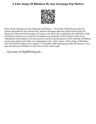 A False Image Of Blindness By Jose Saramago Pop Matters
Beres, Derek. Blindness by Jose Saramago Pop Matters . 2 November 2008 Beres provides his
opinion upon both the film and the book, and how Saramago adds more depth with not only the
characters of the novel but the aspect of women s role. Beres also compliments how Meirelles is able
to bring the words to screen and, how the audience can perfectly see the storyline of this novel.
Although the book happens to be more precise with the concrete purpose of this outbreak of blindness,
society turns against each other in an inappropriate time. Fetter, James. A False Image of Blindness
New York Harcourt Brace and, Company. 12 December 2008 Saramago provides the incorrect views
upon the diseases of blindness to show how lost the world would
... Get more on HelpWriting.net ...
 