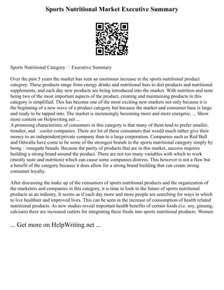 Sports Nutritional Market Executive Summary
Sports Nutritional Category – Executive Summary
Over the past 5 years the market has seen an enormous increase in the sports nutritional product
category. These products range from energy drinks and nutritional bars to diet products and nutritional
supplements, and each day new products are being introduced into the market. With nutrition and taste
being two of the most important aspects of the product, creating and maintaining products in this
category is simplified. This has become one of the most exciting new markets not only because it is
the beginning of a new wave of a product category but because the market and consumer base is large
and ready to be tapped into. The market is increasingly becoming more and more energetic, ... Show
more content on Helpwriting.net ...
A promising characteristic of consumers in this category is that many of them tend to prefer smaller,
trendier, and ‘cooler companies. There are lot of these consumers that would much rather give their
money to an independent/private company than to a large corporation. Companies such as Red Bull
and Odwalla have come to be some of the strongest brands in the sports nutritional category simply by
being ‘renegade brands. Because the parity of products that are in this market, success requires
building a strong brand around the product. There are not too many variables with which to work
(mostly taste and nutrition) which can cause some companies distress. This however is not a flaw but
a benefit of the category because it does allow for a strong brand building that can create strong
consumer loyalty.
After discussing the make up of the consumers of sports nutritional products and the organization of
the marketers and companies in this category, it is time to look to the future of sports nutritional
products as an industry. It seems as if each day more and more people are searching for ways in which
to live healthier and improved lives. This can be seen in the increase of consumption of health related
nutritional products. As new studies reveal important health benefits of certain foods (i.e. soy, ginseng,
calcium) there are increased outlets for integrating these foods into sports nutritional products. Women
... Get more on HelpWriting.net ...
 