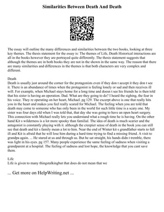 Similarities Between Death And Death
The essay will outline the many differences and similarities between the two books, looking at three
key themes. The thesis statement for the essay is: The themes of Life, Death Historical interactions are
all in the books however they are portrayed quite differently. The thesis statement suggests that
although the themes are in both books they are not in the shown in the same way. The reason that there
are many similarities and differences in the themes is that both characters are very complex and
different.
Death
Death is usually just around the corner for the protagonists even if they don t accept it they don t see
it. There is an abundance of times when the protagonist is feeling lonely or sad and then receives ill
will. For example, when Michael stays home for a long time and doesn t see his friends he is then told
that his sister is having an operation. Dad. What are they going to do? I heard the sighing, the fear in
his voice. They re operating on her heart, Michael. pg 129. The excerpt above is one that really hits
you in the heart and makes you feel really scared for Michael. The feeling when you are told that
death may come to someone who has only been in the world for such little time is a scary one. My
sister was four days old when I was told that, that day she was going to have an open heart surgery.
This connection with Michael really lets you understand what a rough time he is having. On the other
hand Kit s wilderness is a lot more spooky than familial. The idea of death is much scarier and the
antagonist is constantly playing with it. although the creepier sense of death in the book you can still
see that death and kit s family mean a lot to him. Near the end of Winter kit s grandfather starts to fall
ill and Kit is afraid that he will lose him during a hard time trying to find a missing friend. A visit to
grandpa again. ... He stared at us and through us. But he sat straight, his hands didn t tremble, there
was light in his eyes. pg 157. Many people experience the same feeling of sadness when visiting a
grandparent at a hospital. The feeling of sadness and lost hope, the knowledge that you cant save
them.
Life
Life is given to many thingstalkingbut that does do not mean that we
... Get more on HelpWriting.net ...
 