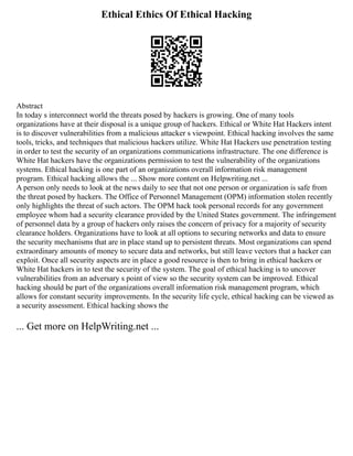 Ethical Ethics Of Ethical Hacking
Abstract
In today s interconnect world the threats posed by hackers is growing. One of many tools
organizations have at their disposal is a unique group of hackers. Ethical or White Hat Hackers intent
is to discover vulnerabilities from a malicious attacker s viewpoint. Ethical hacking involves the same
tools, tricks, and techniques that malicious hackers utilize. White Hat Hackers use penetration testing
in order to test the security of an organizations communications infrastructure. The one difference is
White Hat hackers have the organizations permission to test the vulnerability of the organizations
systems. Ethical hacking is one part of an organizations overall information risk management
program. Ethical hacking allows the ... Show more content on Helpwriting.net ...
A person only needs to look at the news daily to see that not one person or organization is safe from
the threat posed by hackers. The Office of Personnel Management (OPM) information stolen recently
only highlights the threat of such actors. The OPM hack took personal records for any government
employee whom had a security clearance provided by the United States government. The infringement
of personnel data by a group of hackers only raises the concern of privacy for a majority of security
clearance holders. Organizations have to look at all options to securing networks and data to ensure
the security mechanisms that are in place stand up to persistent threats. Most organizations can spend
extraordinary amounts of money to secure data and networks, but still leave vectors that a hacker can
exploit. Once all security aspects are in place a good resource is then to bring in ethical hackers or
White Hat hackers in to test the security of the system. The goal of ethical hacking is to uncover
vulnerabilities from an adversary s point of view so the security system can be improved. Ethical
hacking should be part of the organizations overall information risk management program, which
allows for constant security improvements. In the security life cycle, ethical hacking can be viewed as
a security assessment. Ethical hacking shows the
... Get more on HelpWriting.net ...
 