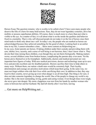 Heroes Essay
Heroes Essay The question remains: who is worthy to be called a hero? I have seen many people who
deserve the title of a hero for many bold actions. Sure, they do not wear legendary costumes, drive bat
mobiles or possess superhuman abilities. Of course, there is much more to a hero than just what is
visible to the eye. As a matter of fact, it is all about what is on the inside the qualities and behavior
fixed in a mentality. That is why self obsessed people do not make it on the list of heroes since their
mind tends to think only about one s self. In today s era, the people who are marked as heroes are
acknowledged because they achieved something for the good of others. Looking back to an earlier
time in my life, I cannot remember a time ... Show more content on Helpwriting.net ...
In my eyes, foster parents are heroes. If taking children under their custody and providing them with
care, shelter, love, security, and a sense of well being is not heroism; then, I don t know what is. They
devote their time raising these children, even though they are not theirs biologically. Making matters
worse, several children come from broken homes, complicating the parents duty even more. Yet the
heroes prove themselves to be triumphant. Additionally, doctors and medical personnel are very
important hero figures of today. With new medical provisions, doctors and technology team up to save
lives and provide excellent care for disabled patients. Doctors sacrifice their time to help others in
many ways. Without them, our nation s death rates would be extremely high. Their loyalty,
determination and courage are priceless motivations which keep them going. In the same way, we
must not forget soldiers who risk their lives while sacrificing their own. In addition to that, they stay
loyal to their country, never giving up even when danger is an all time high. One thing is for sure, it
does not take someone legendary to change the world. One of the people to change my world is my
mother. She is the most outstanding, loving, gentle and caring woman. Even though times were tough,
she never gave into despair. My mom s happiness was torn from her hands by another woman who
came in between her and her husband. My dad left shortly after I was born, leaving
... Get more on HelpWriting.net ...
 