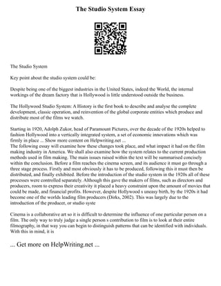 The Studio System Essay
The Studio System
Key point about the studio system could be:
Despite being one of the biggest industries in the United States, indeed the World, the internal
workings of the dream factory that is Hollywood is little understood outside the business.
The Hollywood Studio System: A History is the first book to describe and analyse the complete
development, classic operation, and reinvention of the global corporate entities which produce and
distribute most of the films we watch.
Starting in 1920, Adolph Zukor, head of Paramount Pictures, over the decade of the 1920s helped to
fashion Hollywood into a vertically integrated system, a set of economic innovations which was
firmly in place ... Show more content on Helpwriting.net ...
The following essay will examine how these changes took place, and what impact it had on the film
making industry in America. We shall also examine how the system relates to the current production
methods used in film making. The main issues raised within the text will be summarised concisely
within the conclusion. Before a film reaches the cinema screen, and its audience it must go through a
three stage process. Firstly and most obviously it has to be produced, following this it must then be
distributed, and finally exhibited. Before the introduction of the studio system in the 1920s all of these
processes were controlled separately. Although this gave the makers of films, such as directors and
producers, room to express their creativity it placed a heavy constraint upon the amount of movies that
could be made, and financial profits. However, despite Hollywood s uneasy birth, by the 1920s it had
become one of the worlds leading film producers (Dirks, 2002). This was largely due to the
introduction of the producer, or studio syste
Cinema is a collaborative art so it is difficult to determine the influence of one particular person on a
film. The only way to truly judge a single person s contribution to film is to look at their entire
filmography, in that way you can begin to distinguish patterns that can be identified with individuals.
With this in mind, it is
... Get more on HelpWriting.net ...
 