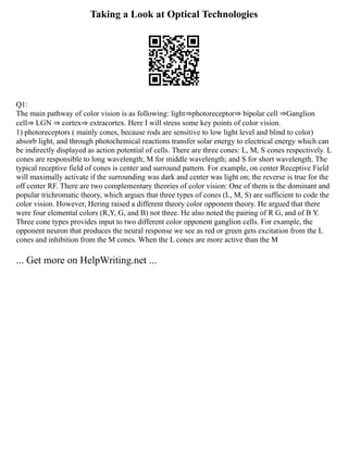 Taking a Look at Optical Technologies
Q1:
The main pathway of color vision is as following: light⇒photoreceptor⇒ bipolar cell ⇒Ganglion
cell⇒ LGN ⇒ cortex⇒ extracortex. Here I will stress some key points of color vision.
1) photoreceptors ( mainly cones, because rods are sensitive to low light level and blind to color)
absorb light, and through photochemical reactions transfer solar energy to electrical energy which can
be indirectly displayed as action potential of cells. There are three cones: L, M, S cones respectively. L
cones are responsible to long wavelength; M for middle wavelength; and S for short wavelength. The
typical receptive field of cones is center and surround pattern. For example, on center Receptive Field
will maximally activate if the surrounding was dark and center was light on; the reverse is true for the
off center RF. There are two complementary theories of color vision: One of them is the dominant and
popular trichromatic theory, which argues that three types of cones (L, M, S) are sufficient to code the
color vision. However, Hering raised a different theory color opponent theory. He argued that there
were four elemental colors (R,Y, G, and B) not three. He also noted the pairing of R G, and of B Y.
Three cone types provides input to two different color opponent ganglion cells. For example, the
opponent neuron that produces the neural response we see as red or green gets excitation from the L
cones and inhibition from the M cones. When the L cones are more active than the M
... Get more on HelpWriting.net ...
 
