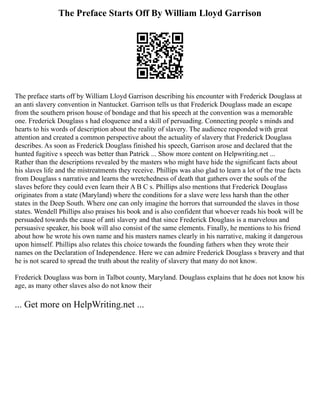 The Preface Starts Off By William Lloyd Garrison
The preface starts off by William Lloyd Garrison describing his encounter with Frederick Douglass at
an anti slavery convention in Nantucket. Garrison tells us that Frederick Douglass made an escape
from the southern prison house of bondage and that his speech at the convention was a memorable
one. Frederick Douglass s had eloquence and a skill of persuading. Connecting people s minds and
hearts to his words of description about the reality of slavery. The audience responded with great
attention and created a common perspective about the actuality of slavery that Frederick Douglass
describes. As soon as Frederick Douglass finished his speech, Garrison arose and declared that the
hunted fugitive s speech was better than Patrick ... Show more content on Helpwriting.net ...
Rather than the descriptions revealed by the masters who might have hide the significant facts about
his slaves life and the mistreatments they receive. Phillips was also glad to learn a lot of the true facts
from Douglass s narrative and learns the wretchedness of death that gathers over the souls of the
slaves before they could even learn their A B C s. Phillips also mentions that Frederick Douglass
originates from a state (Maryland) where the conditions for a slave were less harsh than the other
states in the Deep South. Where one can only imagine the horrors that surrounded the slaves in those
states. Wendell Phillips also praises his book and is also confident that whoever reads his book will be
persuaded towards the cause of anti slavery and that since Frederick Douglass is a marvelous and
persuasive speaker, his book will also consist of the same elements. Finally, he mentions to his friend
about how he wrote his own name and his masters names clearly in his narrative, making it dangerous
upon himself. Phillips also relates this choice towards the founding fathers when they wrote their
names on the Declaration of Independence. Here we can admire Frederick Douglass s bravery and that
he is not scared to spread the truth about the reality of slavery that many do not know.
Frederick Douglass was born in Talbot county, Maryland. Douglass explains that he does not know his
age, as many other slaves also do not know their
... Get more on HelpWriting.net ...
 