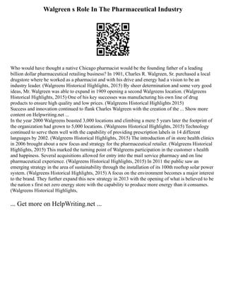 Walgreen s Role In The Pharmaceutical Industry
Who would have thought a native Chicago pharmacist would be the founding father of a leading
billion dollar pharmaceutical retailing business? In 1901, Charles R. Walgreen, Sr. purchased a local
drugstore where he worked as a pharmacist and with his drive and energy had a vision to be an
industry leader. (Walgreens Historical Highlights, 2015) By sheer determination and some very good
ideas, Mr. Walgreen was able to expand in 1909 opening a second Walgreens location. (Walgreens
Historical Highlights, 2015) One of his key successes was manufacturing his own line of drug
products to ensure high quality and low prices. (Walgreens Historical Highlights 2015)
Success and innovation continued to flank Charles Walgreen with the creation of the ... Show more
content on Helpwriting.net ...
In the year 2000 Walgreens boasted 3,000 locations and climbing a mere 5 years later the footprint of
the organization had grown to 5,000 locations. (Walgreens Historical Highlights, 2015) Technology
continued to serve them well with the capability of providing prescription labels in 14 different
languages by 2002. (Walgreens Historical Highlights, 2015) The introduction of in store health clinics
in 2006 brought about a new focus and strategy for the pharmaceutical retailer. (Walgreens Historical
Highlights, 2015) This marked the turning point of Walgreens participation in the customer s health
and happiness. Several acquisitions allowed for entry into the mail service pharmacy and on line
pharmaceutical experience. (Walgreens Historical Highlights, 2015) In 2011 the public saw an
emerging strategy in the area of sustainability through the installation of its 100th rooftop solar power
system. (Walgreens Historical Highlights, 2015) A focus on the environment becomes a major interest
to the brand. They further expand this new strategy in 2013 with the opening of what is believed to be
the nation s first net zero energy store with the capability to produce more energy than it consumes.
(Walgreens Historical Highlights,
... Get more on HelpWriting.net ...
 