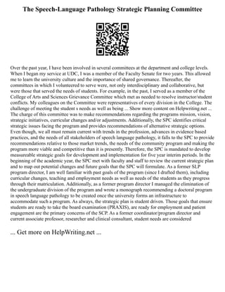 The Speech-Language Pathology Strategic Planning Committee
Over the past year, I have been involved in several committees at the department and college levels.
When I began my service at UDC, I was a member of the Faculty Senate for two years. This allowed
me to learn the university culture and the importance of shared governance. Thereafter, the
committees in which I volunteered to serve were, not only interdisciplinary and collaborative, but
were those that served the needs of students. For example, in the past, I served as a member of the
College of Arts and Sciences Grievance Committee which met as needed to resolve instructor/student
conflicts. My colleagues on the Committee were representatives of every division in the College. The
challenge of meeting the student s needs as well as being ... Show more content on Helpwriting.net ...
The charge of this committee was to make recommendations regarding the programs mission, vision,
strategic initiatives, curricular changes and/or adjustments. Additionally, the SPC identifies critical
strategic issues facing the program and provides recommendations of alternative strategic options.
Even though, we all must remain current with trends in the profession, advances in evidence based
practices, and the needs of all stakeholders of speech language pathology, it falls to the SPC to provide
recommendations relative to those market trends, the needs of the community program and making the
program more viable and competitive than it is presently. Therefore, the SPC is mandated to develop
measureable strategic goals for development and implementation for five year interim periods. In the
beginning of the academic year, the SPC met with faculty and staff to review the current strategic plan
and to map out potential changes and future goals that the SPC will formulate. As a former SLP
program director, I am well familiar with past goals of the program (since I drafted them), including
curricular changes, teaching and employment needs as well as needs of the students as they progress
through their matriculation. Additionally, as a former program director I managed the elimination of
the undergraduate division of the program and wrote a monograph recommending a doctoral program
in speech language pathology to be created once the university forms an infrastructure to
accommodate such a program. As always, the strategic plan is student driven. Those goals that ensure
students are ready to take the board examination (PRAXIS), are ready for employment and patient
engagement are the primary concerns of the SCP. As a former coordinator/program director and
current associate professor, researcher and clinical consultant, student needs are considered
... Get more on HelpWriting.net ...
 