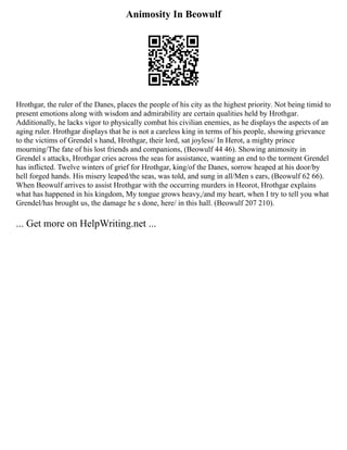 Animosity In Beowulf
Hrothgar, the ruler of the Danes, places the people of his city as the highest priority. Not being timid to
present emotions along with wisdom and admirability are certain qualities held by Hrothgar.
Additionally, he lacks vigor to physically combat his civilian enemies, as he displays the aspects of an
aging ruler. Hrothgar displays that he is not a careless king in terms of his people, showing grievance
to the victims of Grendel s hand, Hrothgar, their lord, sat joyless/ In Herot, a mighty prince
mourning/The fate of his lost friends and companions, (Beowulf 44 46). Showing animosity in
Grendel s attacks, Hrothgar cries across the seas for assistance, wanting an end to the torment Grendel
has inflicted. Twelve winters of grief for Hrothgar, king/of the Danes, sorrow heaped at his door/by
hell forged hands. His misery leaped/the seas, was told, and sung in all/Men s ears, (Beowulf 62 66).
When Beowulf arrives to assist Hrothgar with the occurring murders in Heorot, Hrothgar explains
what has happened in his kingdom, My tongue grows heavy,/and my heart, when I try to tell you what
Grendel/has brought us, the damage he s done, here/ in this hall. (Beowulf 207 210).
... Get more on HelpWriting.net ...
 