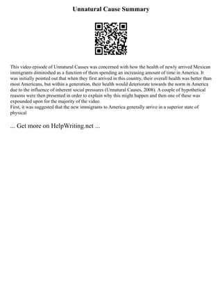 Unnatural Cause Summary
This video episode of Unnatural Causes was concerned with how the health of newly arrived Mexican
immigrants diminished as a function of them spending an increasing amount of time in America. It
was initially pointed out that when they first arrived in this country, their overall health was better than
most Americans, but within a generation, their health would deteriorate towards the norm in America
due to the influence of inherent social pressures (Unnatural Causes, 2008). A couple of hypothetical
reasons were then presented in order to explain why this might happen and then one of these was
expounded upon for the majority of the video.
First, it was suggested that the new immigrants to America generally arrive in a superior state of
physical
... Get more on HelpWriting.net ...
 
