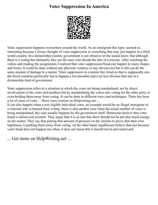 Voter Suppression In America
Voter suppression happens everywhere around the world. As an immigrant this topic seemed so
interesting because I always thought of voter suppression as something that may just happen in a third
world country. In a dictatorship country government is not afraid to let the nation know that although
there is a voting but ultimately they are the ones who decide the fate of everyone. After watching the
videos and reading the assignments I realized that voter suppression/fraud can happen in many shapes
and forms. It could be done without any physical violence or any obvious act but it still can do the
same amount of damage to a nation. Voter suppression in a nation like America that is supposedly one
the freest countries politically has to happen a lot smoother and a lot less obvious that one in a
dictatorship kind of government.
Voter suppression refers to a situation in which the votes are being manipulated, not by direct
involvement of the votes and numbers but by manipulating the voters into voting for the other party or
even holding them away from voting. It can be done in different ways and techniques. There has been
a lot of cases of voter ... Show more content on Helpwriting.net ...
It can also happen when a non eligible individual votes, an example would be an illegal immigrant or
a criminal who is banned from voting. there is also another case when the actual number of votes is
being manipulated, this case usually happens by the government itself. Democrats believe that voter
fraud is almost non existent. They argue that it is so rare that there should not be put that much energy
on the matter. They say that putting that amount of pressure on the citizens to prove that their own
legitimacy is pushing them away from voting. on the other hand, republicans believe that just because
voter fraud does not happen too often, it does not mean that it should not be prevented and
... Get more on HelpWriting.net ...
 