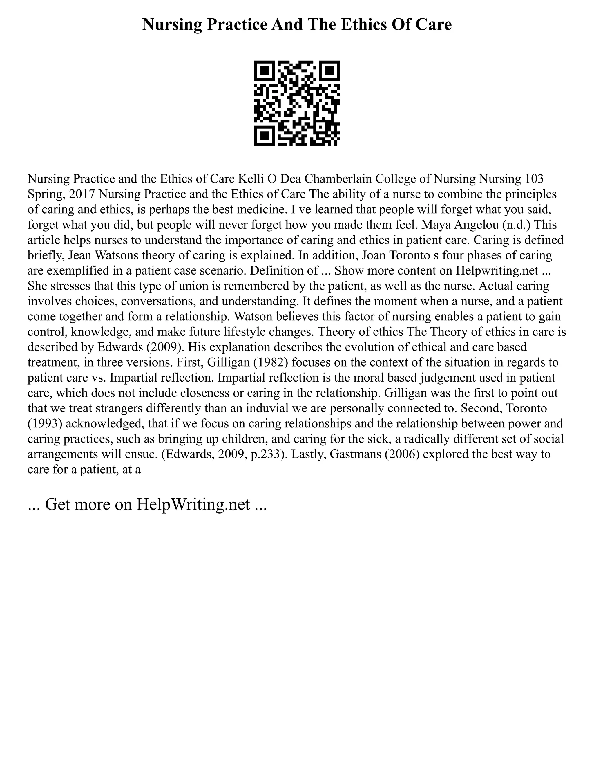 Nursing Practice And The Ethics Of Care
Nursing Practice and the Ethics of Care Kelli O Dea Chamberlain College of Nursing Nursing 103
Spring, 2017 Nursing Practice and the Ethics of Care The ability of a nurse to combine the principles
of caring and ethics, is perhaps the best medicine. I ve learned that people will forget what you said,
forget what you did, but people will never forget how you made them feel. Maya Angelou (n.d.) This
article helps nurses to understand the importance of caring and ethics in patient care. Caring is defined
briefly, Jean Watsons theory of caring is explained. In addition, Joan Toronto s four phases of caring
are exemplified in a patient case scenario. Definition of ... Show more content on Helpwriting.net ...
She stresses that this type of union is remembered by the patient, as well as the nurse. Actual caring
involves choices, conversations, and understanding. It defines the moment when a nurse, and a patient
come together and form a relationship. Watson believes this factor of nursing enables a patient to gain
control, knowledge, and make future lifestyle changes. Theory of ethics The Theory of ethics in care is
described by Edwards (2009). His explanation describes the evolution of ethical and care based
treatment, in three versions. First, Gilligan (1982) focuses on the context of the situation in regards to
patient care vs. Impartial reflection. Impartial reflection is the moral based judgement used in patient
care, which does not include closeness or caring in the relationship. Gilligan was the first to point out
that we treat strangers differently than an induvial we are personally connected to. Second, Toronto
(1993) acknowledged, that if we focus on caring relationships and the relationship between power and
caring practices, such as bringing up children, and caring for the sick, a radically different set of social
arrangements will ensue. (Edwards, 2009, p.233). Lastly, Gastmans (2006) explored the best way to
care for a patient, at a
... Get more on HelpWriting.net ...
 
