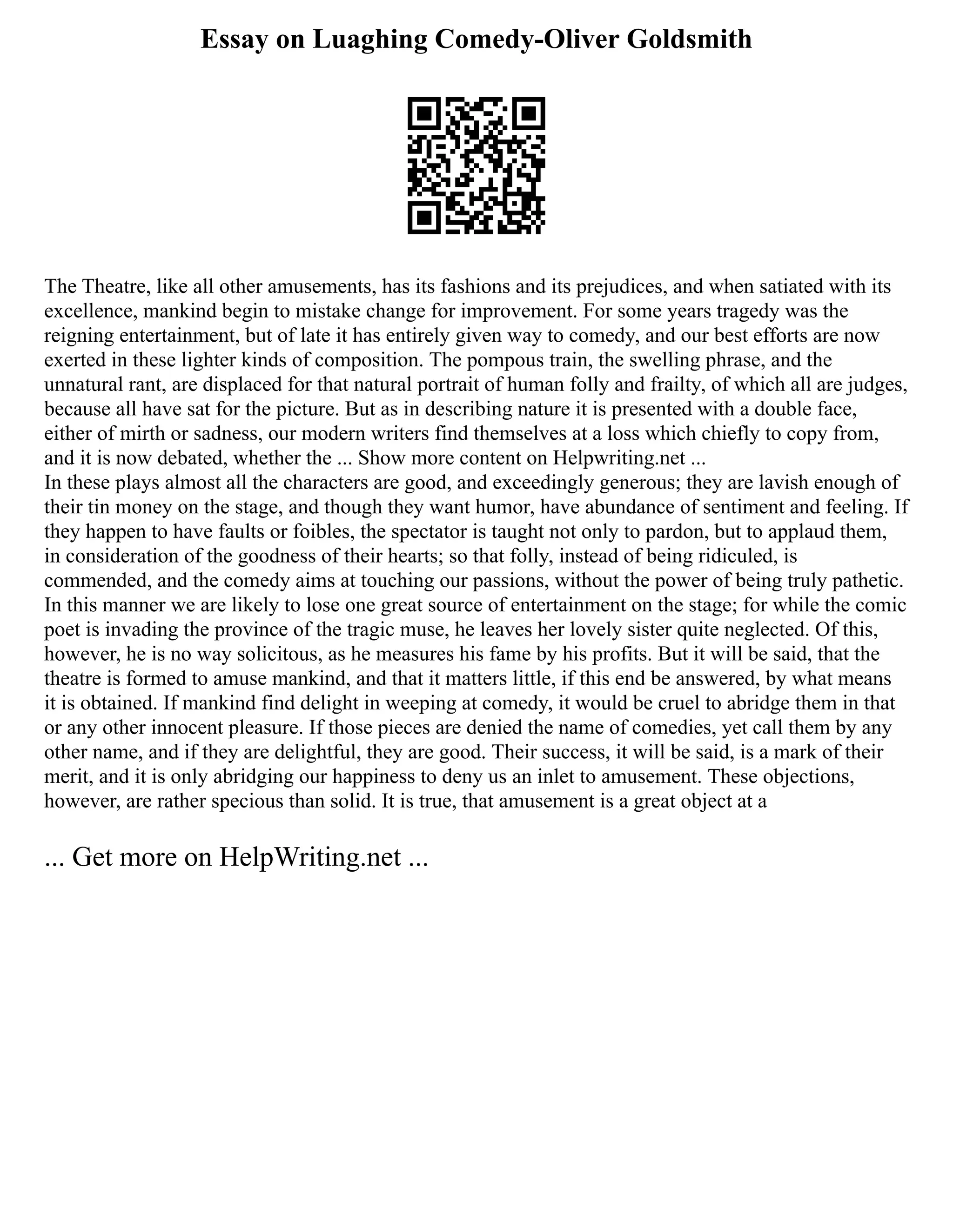 Essay on Luaghing Comedy-Oliver Goldsmith
The Theatre, like all other amusements, has its fashions and its prejudices, and when satiated with its
excellence, mankind begin to mistake change for improvement. For some years tragedy was the
reigning entertainment, but of late it has entirely given way to comedy, and our best efforts are now
exerted in these lighter kinds of composition. The pompous train, the swelling phrase, and the
unnatural rant, are displaced for that natural portrait of human folly and frailty, of which all are judges,
because all have sat for the picture. But as in describing nature it is presented with a double face,
either of mirth or sadness, our modern writers find themselves at a loss which chiefly to copy from,
and it is now debated, whether the ... Show more content on Helpwriting.net ...
In these plays almost all the characters are good, and exceedingly generous; they are lavish enough of
their tin money on the stage, and though they want humor, have abundance of sentiment and feeling. If
they happen to have faults or foibles, the spectator is taught not only to pardon, but to applaud them,
in consideration of the goodness of their hearts; so that folly, instead of being ridiculed, is
commended, and the comedy aims at touching our passions, without the power of being truly pathetic.
In this manner we are likely to lose one great source of entertainment on the stage; for while the comic
poet is invading the province of the tragic muse, he leaves her lovely sister quite neglected. Of this,
however, he is no way solicitous, as he measures his fame by his profits. But it will be said, that the
theatre is formed to amuse mankind, and that it matters little, if this end be answered, by what means
it is obtained. If mankind find delight in weeping at comedy, it would be cruel to abridge them in that
or any other innocent pleasure. If those pieces are denied the name of comedies, yet call them by any
other name, and if they are delightful, they are good. Their success, it will be said, is a mark of their
merit, and it is only abridging our happiness to deny us an inlet to amusement. These objections,
however, are rather specious than solid. It is true, that amusement is a great object at a
... Get more on HelpWriting.net ...
 