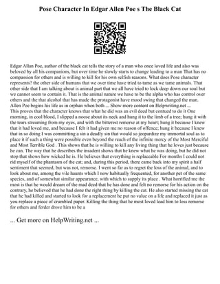 Pose Character In Edgar Allen Poe s The Black Cat
Edgar Allan Poe, author of the black cat tells the story of a man who once loved life and also was
beloved by all his companions, but over time he slowly starts to change leading to a man That has no
compassion for others and is willing to kill for his own selfish reasons. What does Pose character
represents? the other side of humans that we over time have tried to tame as we tame animals. That
other side that I am talking about is animal part that we all have tried to lock deep down our soul but
we cannot seem to contain it. That is the animal nature we have to be the alpha who has control over
others and the that alcohol that has made the protagonist have mood swing that changed the man.
Allen Poe begins his life as in orphan when both ... Show more content on Helpwriting.net ...
This proves that the character knows that what he did was an evil deed but contued to do it One
morning, in cool blood, I slipped a noose about its neck and hung it to the limb of a tree; hung it with
the tears streaming from my eyes, and with the bitterest remorse at my heart; hung it because I knew
that it had loved me, and because I felt it had given me no reason of offence; hung it because I knew
that in so doing I was committing a sin a deadly sin that would so jeopardize my immortal soul as to
place it if such a thing were possible even beyond the reach of the infinite mercy of the Most Merciful
and Most Terrible God . This shows that he is willing to kill any living thing that he loves just because
he can. The way that he describes the insadent shows that he knew what he was doing, but he did not
stop that shows how wicked he is. He believes that everything is replaceable For months I could not
rid myself of the phantasm of the cat; and, during this period, there came back into my spirit a half
sentiment that seemed, but was not, remorse. I went so far as to regret the loss of the animal, and to
look about me, among the vile haunts which I now habitually frequented, for another pet of the same
species, and of somewhat similar appearance, with which to supply its place . What horrified me the
most is that he would dream of the mad deed that he has done and felt no remorse for his action on the
contrary, he believed that he had done the right thing by killing the cat. He also started missing the cat
that he had killed and started to look for a replacement he put no value on a life and replaced it just as
you replace a piece of crumbled paper. Killing the thing that he most loved lead him to loss remorse
for others and ferder drove him to be a
... Get more on HelpWriting.net ...
 