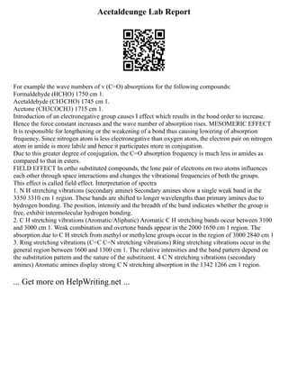 Acetaldeunge Lab Report
For example the wave numbers of v (C=O) absorptions for the following compounds:
Formaldehyde (HCHO) 1750 cm 1.
Acetaldehyde (CH3CHO) 1745 cm 1.
Acetone (CH3COCH3) 1715 cm 1.
Introduction of an electronegative group causes I effect which results in the bond order to increase.
Hence the force constant increases and the wave number of absorption rises. MESOMERIC EFFECT
It is responsible for lengthening or the weakening of a bond thus causing lowering of absorption
frequency. Since nitrogen atom is less electronegative than oxygen atom, the electron pair on nitrogen
atom in amide is more labile and hence it participates more in conjugation.
Due to this greater degree of conjugation, the C=O absorption frequency is much less in amides as
compared to that in esters.
FIELD EFFECT In ortho substituted compounds, the lone pair of electrons on two atoms influences
each other through space interactions and changes the vibrational frequencies of both the groups.
This effect is called field effect. Interpretation of spectra
1. N H stretching vibrations (secondary amine) Secondary amines show a single weak band in the
3350 3310 cm 1 region. These bands are shifted to longer wavelengths than primary amines due to
hydrogen bonding. The position, intensity and the breadth of the band indicates whether the group is
free, exhibit intermolecular hydrogen bonding.
2. C H stretching vibrations (Aromatic/Aliphatic) Aromatic C H stretching bands occur between 3100
and 3000 cm 1. Weak combination and overtone bands appear in the 2000 1650 cm 1 region. The
absorption due to C H stretch from methyl or methylene groups occur in the region of 3000 2840 cm 1
3. Ring stretching vibrations (C=C C=N stretching vibrations) Ring stretching vibrations occur in the
general region between 1600 and 1300 cm 1. The relative intensities and the band pattern depend on
the substitution pattern and the nature of the substituent. 4 C N stretching vibrations (secondary
amines) Aromatic amines display strong C N stretching absorption in the 1342 1266 cm 1 region.
... Get more on HelpWriting.net ...
 