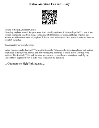 Native American Casino History
History of Native American Casinos
Gambling has been around for quite some time. Initially outlawed, it became legal in 1931 and it has
been an interesting road from there. The ringing of slot machines, winning at bingo or poker has
become an addiction of sorts, to people of different races and cultures. And Native Americans have not
been left out either.
[Image credit: www.pixabay.com]
Indian Gaming was birthed in 1979 when the Seminole Tribe opened a high stakes bingo hall on their
reservation in Hollywood, Florida and immediately, the state tried to shut it down. But they were
resilient. The Seminole Tribe took the state to court and eventually won. A decision made by the
United States Supreme Court in 1981 ruled in favor of the Seminole
... Get more on HelpWriting.net ...
 