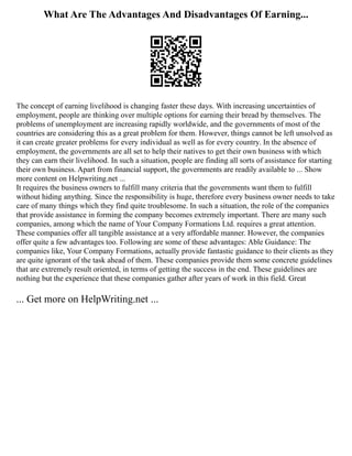 What Are The Advantages And Disadvantages Of Earning...
The concept of earning livelihood is changing faster these days. With increasing uncertainties of
employment, people are thinking over multiple options for earning their bread by themselves. The
problems of unemployment are increasing rapidly worldwide, and the governments of most of the
countries are considering this as a great problem for them. However, things cannot be left unsolved as
it can create greater problems for every individual as well as for every country. In the absence of
employment, the governments are all set to help their natives to get their own business with which
they can earn their livelihood. In such a situation, people are finding all sorts of assistance for starting
their own business. Apart from financial support, the governments are readily available to ... Show
more content on Helpwriting.net ...
It requires the business owners to fulfill many criteria that the governments want them to fulfill
without hiding anything. Since the responsibility is huge, therefore every business owner needs to take
care of many things which they find quite troublesome. In such a situation, the role of the companies
that provide assistance in forming the company becomes extremely important. There are many such
companies, among which the name of Your Company Formations Ltd. requires a great attention.
These companies offer all tangible assistance at a very affordable manner. However, the companies
offer quite a few advantages too. Following are some of these advantages: Able Guidance: The
companies like, Your Company Formations, actually provide fantastic guidance to their clients as they
are quite ignorant of the task ahead of them. These companies provide them some concrete guidelines
that are extremely result oriented, in terms of getting the success in the end. These guidelines are
nothing but the experience that these companies gather after years of work in this field. Great
... Get more on HelpWriting.net ...
 