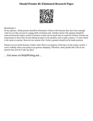 Should Pennies Be Eliminated Research Paper
Benchmark A
In my opinion, i think pennies should be eliminated. I believe this because they don t have enough
value in it so they are just in a piggy bank not being used. Another reason why pennies should be
removed from the money system is because it takes up too much time to count all of them. Pennies are
unnecessary to have they are just taking up space in our pockets, just to make a penny 1.5 cents which
is the same as a penny. these are my reasons why i believe pennies should not be made anymore
Pennies are not useful because of their value Their is no purpose of having it on the money system. 1
cent is nothing when your going to go grocery shopping. Therefore, many people don t like to use
pennies they just let it take up space
... Get more on HelpWriting.net ...
 