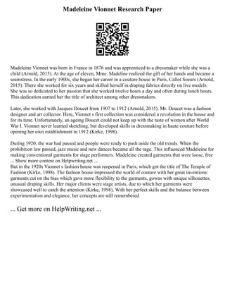 Madeleine Vionnet Research Paper
Madeleine Vionnet was born in France in 1876 and was apprenticed to a dressmaker while she was a
child (Arnold, 2015). At the age of eleven, Mme. Madeline realized the gift of her hands and became a
seamstress. In the early 1900s, she began her career in a couture house in Paris, Callot Soeurs (Arnold,
2015). There she worked for six years and skilled herself in draping fabrics directly on live models.
She was so dedicated to her passion that she worked twelve hours a day and often during lunch hours.
This dedication earned her the title of architect among other dressmakers.
Later, she worked with Jacques Doucet from 1907 to 1912 (Arnold, 2015). Mr. Doucet was a fashion
designer and art collector. Here, Vionnet s first collection was considered a revolution in the house and
for its time. Unfortunately, an ageing Doucet could not keep up with the taste of women after World
War I. Vionnet never learned sketching, but developed skills in dressmaking in haute couture before
opening her own establishment in 1912 (Kirke, 1998).
During 1920, the war had passed and people were ready to push aside the old trends. When the
prohibition law passed, jazz music and new dances became all the rage. This influenced Madeleine for
making conventional garments for stage performers. Madeleine created garments that were loose, free
... Show more content on Helpwriting.net ...
But in the 1920s Vionnet s fashion house was reopened in Paris, which got the title of The Temple of
Fashion (Kirke, 1998). The fashion house impressed the world of couture with her great inventions:
garments cut on the bias which gave more flexibility to the garments, gowns with unique silhouettes,
unusual draping skills. Her major clients were stage artists, due to which her garments were
showcased well to catch the attention (Kirke, 1998). With her perfect skills and the balance between
experimentation and elegance, her concepts are still remembered
... Get more on HelpWriting.net ...
 
