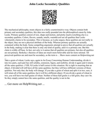 John Locke Secondary Qualities
The mechanical philosophy, treats objects in a fairly counterintuitive way. Objects contain both
primary and secondary qualities, this idea was really pounded into the philosophical canon by John
Locke. Primary qualities consist of size, shape and motion, and pretty much everything else is a
secondary qualities. Colors, flavors, sounds, smells, warmth/cool are all qualities that Locke
vehemently claims to be secondary. This is because, as Locke argues, these qualities are not really in
the object, they are not a physical attribute of the body. Whereas primary qualities are actually
contained within the body. Some compelling arguments attempt to prove that all qualities are actually
in the body, making it clear that there is only one kind of quality, and it is a primary one. But this
claim is wildly off base. In fact, not only is it untrue that all qualities are primary, but also all qualities
are not primary. Berkeley s theories of ideas are much more believable and far more rational. All
perceived qualities are and must be secondary, as the term is ... Show more content on Helpwriting.net
...
Take a grain of wheat, Locke says, again in An Essay Concerning Human Understanding, divide it
into two parts, each part has still solidity, extension, figure, and mobility; divide it again and it retains
all the same qualities. ( VIII, 9) Locke is half correct in this situation. He is right in asserting that an
object, if divided will still have all the same qualities, but they will have different versions of those
qualities. Not only that, the body will change. If you take a grain of wheat and split it in two, sure, it
will retain all of the same qualities, but it will be a different object. If you divide a grain of wheat in
two, you will have two half grains of wheat. Neither of these half grains is a full grain, they can t be.
So they simply cannot have the same qualities, and the quality is not in the
... Get more on HelpWriting.net ...
 