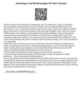 Advantages And Disadvantages Of Voter Turnout
Elections represent vital mechanism of democratic state. In a democracy, voting is a method of
decision making, where electorate chooses the officials, who will represent their interest in the
government. A vote is a formal and voluntary expression of citizen s choice for or against a political
party, institutional or constitutional change. So the percentage of eligible voters is the voter turnout.
Within decades it has a tendency of decreasing and increasing depending on the existing political
situation and, most importantly, the willingness of the electorate to change and be a part of the
constructive democratic organism. Low turnouts are mostly characterized by the indifference of the
voters, the fact that they don t believe that there will be any kind of change. This is why low turnout is
very undesirable.
Andre Blais in his work Vote or not to vote examine the merits and limitations of rational choice
model in explaining the oter behavior. What makes people decide to vote? He notes that turnout is
higher in strong party group alignments, more economically advanced democracies and in PR
systems. The general categories that Andre uses in his research are:
1) Party Systems the greater the number of parties the more choices voters have.
2) Socioeconomic Environment growth of GNP per capita, average life expectancy, density
population, ... Show more content on Helpwriting.net ...
He says that this does not fit with the Rational Choice model, which tends to count on voters decision
making skills by perceiving all the benefits and costs of the actions. So as an example and basis for his
further analysis he took nine countries of his interest: USA, Taiwan, Romania, Poland, Spain, Czech
Republic, Israel and Australia, based on the Comparative study of Electoral Systems. After combining
the countries mentioned above, he found out
... Get more on HelpWriting.net ...
 
