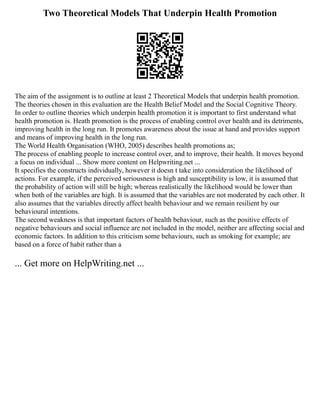 Two Theoretical Models That Underpin Health Promotion
The aim of the assignment is to outline at least 2 Theoretical Models that underpin health promotion.
The theories chosen in this evaluation are the Health Belief Model and the Social Cognitive Theory.
In order to outline theories which underpin health promotion it is important to first understand what
health promotion is. Heath promotion is the process of enabling control over health and its detriments,
improving health in the long run. It promotes awareness about the issue at hand and provides support
and means of improving health in the long run.
The World Health Organisation (WHO, 2005) describes health promotions as;
The process of enabling people to increase control over, and to improve, their health. It moves beyond
a focus on individual ... Show more content on Helpwriting.net ...
It specifies the constructs individually, however it doesn t take into consideration the likelihood of
actions. For example, if the perceived seriousness is high and susceptibility is low, it is assumed that
the probability of action will still be high; whereas realistically the likelihood would be lower than
when both of the variables are high. It is assumed that the variables are not moderated by each other. It
also assumes that the variables directly affect health behaviour and we remain resilient by our
behavioural intentions.
The second weakness is that important factors of health behaviour, such as the positive effects of
negative behaviours and social influence are not included in the model, neither are affecting social and
economic factors. In addition to this criticism some behaviours, such as smoking for example; are
based on a force of habit rather than a
... Get more on HelpWriting.net ...
 