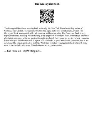 The Graveyard Book
The Graveyard Book is an amazing book written by the New York Times bestselling author of
Coraline, Neil Gaiman. Though some readers may argue that it was tossed around, overall The
Graveyard Book was unpredictable, adventurous, and heartwarming. The Graveyard Book is very
unpredictable and will keep readers turning every page with excitement. It has just the right amount of
plot twists, shocking, while not leaving the reader confused. Every page is a mystery where you never
know what you ll find next which is a great effect in books. A great book is one you re not able to put
down and The Graveyard Book is just that. While this book has you uncertain about what will come
next, it also includes adventure. Nobody Owens is a very adventurous
... Get more on HelpWriting.net ...
 
