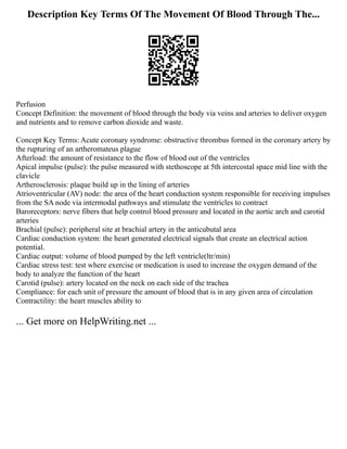 Description Key Terms Of The Movement Of Blood Through The...
Perfusion
Concept Definition: the movement of blood through the body via veins and arteries to deliver oxygen
and nutrients and to remove carbon dioxide and waste.
Concept Key Terms: Acute coronary syndrome: obstructive thrombus formed in the coronary artery by
the rupturing of an artheromateus plague
Afterload: the amount of resistance to the flow of blood out of the ventricles
Apical impulse (pulse): the pulse measured with stethoscope at 5th intercostal space mid line with the
clavicle
Artherosclerosis: plaque build up in the lining of arteries
Atrioventricular (AV) node: the area of the heart conduction system responsible for receiving impulses
from the SA node via intermodal pathways and stimulate the ventricles to contract
Baroreceptors: nerve fibers that help control blood pressure and located in the aortic arch and carotid
arteries
Brachial (pulse): peripheral site at brachial artery in the anticubutal area
Cardiac conduction system: the heart generated electrical signals that create an electrical action
potential.
Cardiac output: volume of blood pumped by the left ventricle(ltr/min)
Cardiac stress test: test where exercise or medication is used to increase the oxygen demand of the
body to analyze the function of the heart
Carotid (pulse): artery located on the neck on each side of the trachea
Compliance: for each unit of pressure the amount of blood that is in any given area of circulation
Contractility: the heart muscles ability to
... Get more on HelpWriting.net ...
 