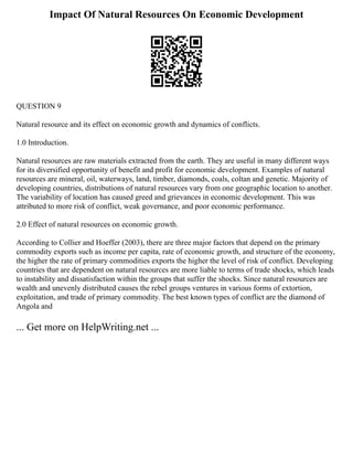 Impact Of Natural Resources On Economic Development
QUESTION 9
Natural resource and its effect on economic growth and dynamics of conflicts.
1.0 Introduction.
Natural resources are raw materials extracted from the earth. They are useful in many different ways
for its diversified opportunity of benefit and profit for economic development. Examples of natural
resources are mineral, oil, waterways, land, timber, diamonds, coals, coltan and genetic. Majority of
developing countries, distributions of natural resources vary from one geographic location to another.
The variability of location has caused greed and grievances in economic development. This was
attributed to more risk of conflict, weak governance, and poor economic performance.
2.0 Effect of natural resources on economic growth.
According to Collier and Hoeffer (2003), there are three major factors that depend on the primary
commodity exports such as income per capita, rate of economic growth, and structure of the economy,
the higher the rate of primary commodities exports the higher the level of risk of conflict. Developing
countries that are dependent on natural resources are more liable to terms of trade shocks, which leads
to instability and dissatisfaction within the groups that suffer the shocks. Since natural resources are
wealth and unevenly distributed causes the rebel groups ventures in various forms of extortion,
exploitation, and trade of primary commodity. The best known types of conflict are the diamond of
Angola and
... Get more on HelpWriting.net ...
 