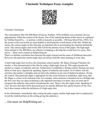 Cinematic Techniques Essay examples
Cinematic Techniques
The extraordinary film The 400 Blows (Francois Truffaut, 1959) skillfully uses cinematic devices
appropriately within the context of the theme. Part of the underlying theme of this movie as explained
by Truffaut himself is, ... to portray a child as honestly as possible... (Writing About Film, 1982). It is
the scenes in this movie that are most helpful in disclosing the overall theme of the film. Within the
scenes, the camera angles in this film play an important role in accentuating the emotions behind the
scene. The camera angles used in this film will be the primary focus of this paper. The high angle
shots utilized in The 400 Blows are effective in helping to develop the overall feel of a scene. This
movie ... Show more content on Helpwriting.net ...
There is a definite correlation here between the angle selected and the sense of childhood innocence.
However, this particular camera angle does not always hold the same meaning in every shot.
A latter high angle shot involves the elementary school teacher. Mr. Bigey (Georges Flamant), the
teacher, is first demonstrated in this film by using a high angle close up. This angle presents the
teacher as a figure of authority and rule. Furthermore it establishes a feeling control. Humans are most
likely to look up to, figuratively speaking, figures of authority and control. As to follow with the
storyline, the teacher is almighty and can direct the children in any sort of fashion he pleases. He has
the control. This particular angle is appropriate for this scene because it establishes, right away, that
Mr. Bigey is a force to be reckoned with. For example, when someone is knocked out in a fistfight and
the first view they see upon awakening is the opponent towering over them, they are more apt to
recognize the authority and control considering the view. That is why this angle works. Speaking of
view, the next shot that will be discussed gives an entirely different feel, partly because of the view,
but it does remain within the definition of a high angle shot.
In the reformatory, immediately after exiting the patty wagon, another high angle shot is employed to
reveal the reinforced bars on the ceiling giving the audience a
... Get more on HelpWriting.net ...
 