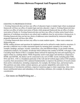 Difference Between Proposal And Proposed System
EXISTING VS PROPOSED SYSTEM
i. Existing framework does not have any office of educators login or student login where as proposed
framework will have an office of student login and also educator s login ii. Existing framework does
not have an office of online reservation of books while proposed framework has an office of online
reservation of books iii. Existing framework does not have any office of online notice board where
depiction of workshops occurring in our school and in addition close by universities is being given. iv.
Existing framework does not has any choice of addresses notes transferred by instructors though
proposed framework will have this office
v. Existing framework does not have any office to create student reports ... Show more content on
Helpwriting.net ...
HTML enables pictures and questions be implanted and can be utilized to make intuitive structures. It
provides a different way to make structured reports by meaning basic semantics for content, for
example, headings, passages, records, connections, cites and different things. It can install contents
composed in dialects, for example, JavaScript which influence the conduct of HTML web pages. CSS
Cascading Style Sheets (CSS) is a template dialect utilized for depicting the look and organizing of a
report written in a markup dialect. While frequently used to style pages and interfaces composed in
HTML and XHTML, the dialect can be connected to any sort of XML record, including plain XML,
SVG and XUL. CSS is a foundation particular of the web and all website pages utilize CSS templates
to portray their presentation.CSS is planned fundamentally to empower the partition of record content
from archive introduction, including components, for example, the format, hues, and textual styles.
This partition can make strides content openness, give greater adaptability and control in the
determination of introduction attributes, empower numerous pages to share organizing, what s more,
lessen multifaceted nature and redundancy in the auxiliary substance, (for example, by taking into
consideration
... Get more on HelpWriting.net ...
 