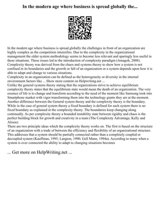 In the modern age where business is spread globally the...
In the modern age where business is spread globally the challenges in front of an organization are
highly complex as the competition intensifies. Due to the complexity in the organizational
management the older system methodology seems to become less relevant and sparingly less useful in
these situations. These issues led to the introduction of complexity paradigm (Amagoh, 2008).
Complexity theory was derived from the chaos and systems theory to show how a system is not
confined in its boundaries and the growth or fall of an organization or a system depends upon how it is
able to adapt and change to various situations.
Complexity in an organization can be defined as the heterogeneity or diversity in the internal
environment factors like ... Show more content on Helpwriting.net ...
Unlike the general systems theory stating that the organizations strive to achieve equilibrium
complexity theory states that the equilibrium state would mean the death of an organization. The very
essence of life is to change and transform according to the need of the moment like Samsung took into
Smartphone market with vigor transforming them into the technology giants they are at the moment.
Another difference between the General system theory and the complexity theory is the boundary.
While in the case of general system theory a fixed boundary is defined for each system there is no
fixed boundary as explained in the complexity theory. The boundaries keep changing along
continually. As per complexity theory a bounded instability state between rigidity and chaos is the
perfect building block for growth and creativity in a team (The Complexity Advantage, Kelly and
Alison).
There are two principle ideas which the complexity theory works on. The first is based on the structure
of an organization with a trade of between the efficiency and flexibility of an organizational structure.
This addresses that a system should be partially connected rather than a completely coupled or
decoupled system (Kauffman, 1995; Langton, 1990; Gell Mann, 1994a). According to many when a
system is over connected the ability to adapt to changing situations becomes
... Get more on HelpWriting.net ...
 
