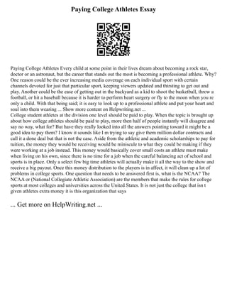 Paying College Athletes Essay
Paying College Athletes Every child at some point in their lives dream about becoming a rock star,
doctor or an astronaut, but the career that stands out the most is becoming a professional athlete. Why?
One reason could be the ever increasing media coverage on each individual sport with certain
channels devoted for just that particular sport, keeping viewers updated and thirsting to get out and
play. Another could be the ease of getting out in the backyard as a kid to shoot the basketball, throw a
football, or hit a baseball because it is harder to perform heart surgery or fly to the moon when you re
only a child. With that being said; it is easy to look up to a professional athlete and put your heart and
soul into them wearing ... Show more content on Helpwriting.net ...
College student athletes at the division one level should be paid to play. When the topic is brought up
about how college athletes should be paid to play, more then half of people instantly will disagree and
say no way, what for? But have they really looked into all the answers pointing toward it might be a
good idea to pay them? I know it sounds like I m trying to say give them million dollar contracts and
call it a done deal but that is not the case. Aside from the athletic and academic scholarships to pay for
tuition, the money they would be receiving would be miniscule to what they could be making if they
were working at a job instead. This money would basically cover small costs an athlete must make
when living on his own, since there is no time for a job when the careful balancing act of school and
sports is in place. Only a select few big time athletes will actually make it all the way to the show and
receive a big payout. Once this money distribution to the players is in affect, it will clean up a lot of
problems in college sports. One question that needs to be answered first is, what is the NCAA? The
NCAA or (National Collegiate Athletic Association) are the members that make the rules for college
sports at most colleges and universities across the United States. It is not just the college that isn t
given athletes extra money it is this organization that says
... Get more on HelpWriting.net ...
 