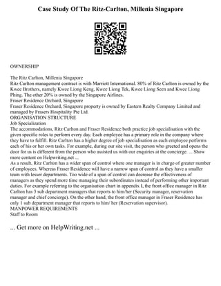 Case Study Of The Ritz-Carlton, Millenia Singapore
OWNERSHIP
The Ritz Carlton, Millenia Singapore
Ritz Carlton management contract is with Marriott International. 80% of Ritz Carlton is owned by the
Kwee Brothers, namely Kwee Liong Keng, Kwee Liong Tek, Kwee Liong Seen and Kwee Liong
Phing. The other 20% is owned by the Singapore Airlines.
Fraser Residence Orchard, Singapore
Fraser Residence Orchard, Singapore property is owned by Eastern Realty Company Limited and
managed by Frasers Hospitality Pte Ltd.
ORGANISATION STRUCTURE
Job Specialization
The accommodations, Ritz Carlton and Fraser Residence both practice job specialisation with the
given specific roles to perform every day. Each employee has a primary role in the company where
they have to fulfill. Ritz Carlton has a higher degree of job specialisation as each employee performs
each of his or her own tasks. For example, during our site visit, the person who greeted and opens the
door for us is different from the person who assisted us with our enquiries at the concierge. ... Show
more content on Helpwriting.net ...
As a result, Ritz Carlton has a wider span of control where one manager is in charge of greater number
of employees. Whereas Fraser Residence will have a narrow span of control as they have a smaller
team with lesser departments. Too wide of a span of control can decrease the effectiveness of
managers as they spend more time managing their subordinates instead of performing other important
duties. For example referring to the organisation chart in appendix I, the front office manager in Ritz
Carlton has 3 sub department managers that reports to him/her (Security manager, reservation
manager and chief concierge). On the other hand, the front office manager in Fraser Residence has
only 1 sub department manager that reports to him/ her (Reservation supervisor).
MANPOWER REQUIREMENTS
Staff to Room
... Get more on HelpWriting.net ...
 